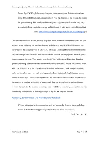 Enhancing the Quality of Post-16 English Education through Online Community Learning
Mrs Jessica E. Goddard Page 47 of 129
Cambridge iGCSE syllabuses are designed on the assumption that candidates have
about 130 guided learning hours per subject over the duration of the course, but this is
for guidance only. The number of hours required to gain the qualification may vary
according to local curricular practice and the learners’ prior experience of the subject.
from: http://www.cie.org.uk/images/128363-2015-syllabus.pdf p.3
Our learners therefore, in total, receive forty-five hours’ worth of tuition time across the year
and this is not including the number of authorised absences an iGCSE English learner may
suffer across the academic year. If CIE’s GLH (Guided Learning Hours) recommendation is
used as a comparative measure, then this means our learners lose eighty-five hours of guided
learning, across the year. This equates to losing 65% of tuition time. Therefore, there is a
greater ownership on the learner to independently study between 2.5 hours to 3 hours a week.
This type of cohort (e.g. the C/D borderline learners) unfortunately lack independent study
skills and therefore may very well need a prescribed self-study tool which they can access
online interactively. The resources need to also be cumulatively introduced in order to allow
the learners to produce a portfolio of work which they can access both in and outside the
lessons. Henceforth, the issue surrounding a lack of GLH was one of my principal reasons for
introducing a compulsory e-learning package to my iGCSE English learners.
Reason II) Asynchronous Live Modelling and Feedback
Writing reflections is time consuming, and novices can be deterred by the nebulous
nature of the traditional approach, particularly when these are assessed.
(Mair, 2012, p. 150)
 