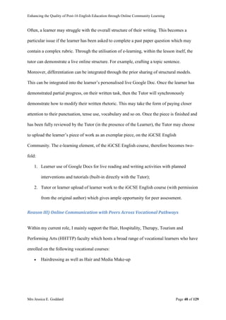 Enhancing the Quality of Post-16 English Education through Online Community Learning
Mrs Jessica E. Goddard Page 48 of 129
Often, a learner may struggle with the overall structure of their writing. This becomes a
particular issue if the learner has been asked to complete a past paper question which may
contain a complex rubric. Through the utilisation of e-learning, within the lesson itself, the
tutor can demonstrate a live online structure. For example, crafting a topic sentence.
Moreover, differentiation can be integrated through the prior sharing of structural models.
This can be integrated into the learner’s personalised live Google Doc. Once the learner has
demonstrated partial progress, on their written task, then the Tutor will synchronously
demonstrate how to modify their written rhetoric. This may take the form of paying closer
attention to their punctuation, tense use, vocabulary and so on. Once the piece is finished and
has been fully reviewed by the Tutor (in the presence of the Learner), the Tutor may choose
to upload the learner’s piece of work as an exemplar piece, on the iGCSE English
Community. The e-learning element, of the iGCSE English course, therefore becomes two-
fold:
1. Learner use of Google Docs for live reading and writing activities with planned
interventions and tutorials (built-in directly with the Tutor);
2. Tutor or learner upload of learner work to the iGCSE English course (with permission
from the original author) which gives ample opportunity for peer assessment.
Reason III) Online Communication with Peers Across Vocational Pathways
Within my current role, I mainly support the Hair, Hospitality, Therapy, Tourism and
Performing Arts (HHTTP) faculty which hosts a broad range of vocational learners who have
enrolled on the following vocational courses:
 Hairdressing as well as Hair and Media Make-up
 