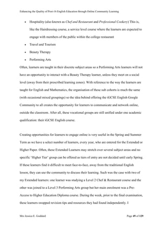 Enhancing the Quality of Post-16 English Education through Online Community Learning
Mrs Jessica E. Goddard Page 49 of 129
 Hospitality (also known as Chef and Restaurant and Professional Cookery) This is,
like the Hairdressing course, a service level course where the learners are expected to
engage with members of the public within the college restaurant
 Travel and Tourism
 Beauty Therapy
 Performing Arts
Often, learners are taught in their discrete subject areas so a Performing Arts learners will not
have an opportunity to interact with a Beauty Therapy learner, unless they meet on a social
level (away from their prescribed learning zones). With reference to the way the learners are
taught for English and Mathematics, the organisation of these sub cohorts is much the same
(with occasional mixed groupings) so the idea behind offering the iGCSE English Google
Community to all creates the opportunity for learners to communicate and network online,
outside the classroom. After all, these vocational groups are still unified under one academic
qualification: their iGCSE English course.
Creating opportunities for learners to engage online is very useful in the Spring and Summer
Term as we have a select number of learners, every year, who are entered for the Extended or
Higher Paper. Often, these Extended Learners may stretch over several subject areas and no
specific ‘Higher Tier’ group can be offered as tiers of entry are not decided until early Spring.
If these learners find it difficult to meet face-to-face, away from the traditional English
lesson, they can use the community to discuss their learning. Such was the case with two of
my Extended learners: one learner was studying a Level 2 Chef & Restaurant course and the
other was joined to a Level 3 Performing Arts group but her main enrolment was a Pre-
Access to Higher Education Diploma course. During the week, prior to the final examination,
these learners swapped revision tips and resources they had found independently. I
 
