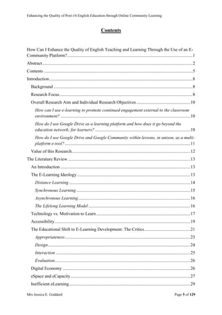 Enhancing the Quality of Post-16 English Education through Online Community Learning
Mrs Jessica E. Goddard Page 5 of 129
Contents
How Can I Enhance the Quality of English Teaching and Learning Through the Use of an E-
Community Platform?................................................................................................................1
Abstract......................................................................................................................................2
Contents .....................................................................................................................................5
Introduction................................................................................................................................8
Background ............................................................................................................................8
Research Focus.......................................................................................................................8
Overall Research Aim and Individual Research Objectives ................................................10
How can I use e-learning to promote continued engagement external to the classroom
environment? ....................................................................................................................10
How do I use Google Drive as a learning platform and how does it go beyond the
education network; for learners? .....................................................................................10
How do I use Google Drive and Google Community within lessons, in unison, as a multi-
platform e-tool?................................................................................................................11
Value of this Research..........................................................................................................12
The Literature Review .............................................................................................................13
An Introduction ....................................................................................................................13
The E-Learning Ideology .....................................................................................................13
Distance Learning ............................................................................................................14
Synchronous Learning......................................................................................................15
Asynchronous Learning....................................................................................................16
The Lifelong Learning Model...........................................................................................16
Technology vs. Motivation to Learn....................................................................................17
Accessibility.........................................................................................................................19
The Educational Shift to E-Learning Development: The Critics.........................................21
Appropriateness................................................................................................................23
Design...............................................................................................................................24
Interaction ........................................................................................................................25
Evaluation.........................................................................................................................26
Digital Economy ..................................................................................................................26
eSpace and eCapacity...........................................................................................................27
Inefficient eLearning............................................................................................................29
 