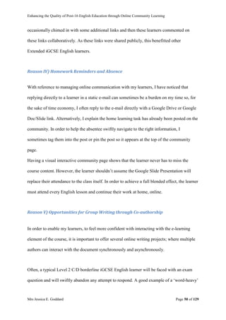Enhancing the Quality of Post-16 English Education through Online Community Learning
Mrs Jessica E. Goddard Page 50 of 129
occasionally chimed in with some additional links and then these learners commented on
these links collaboratively. As these links were shared publicly, this benefitted other
Extended iGCSE English learners.
Reason IV) Homework Reminders and Absence
With reference to managing online communication with my learners, I have noticed that
replying directly to a learner in a static e-mail can sometimes be a burden on my time so, for
the sake of time economy, I often reply to the e-mail directly with a Google Drive or Google
Doc/Slide link. Alternatively, I explain the home learning task has already been posted on the
community. In order to help the absentee swiftly navigate to the right information, I
sometimes tag them into the post or pin the post so it appears at the top of the community
page.
Having a visual interactive community page shows that the learner never has to miss the
course content. However, the learner shouldn’t assume the Google Slide Presentation will
replace their attendance to the class itself. In order to achieve a full blended effect, the learner
must attend every English lesson and continue their work at home, online.
Reason V) Opportunities for Group Writing through Co-authorship
In order to enable my learners, to feel more confident with interacting with the e-learning
element of the course, it is important to offer several online writing projects; where multiple
authors can interact with the document synchronously and asynchronously.
Often, a typical Level 2 C/D borderline iGCSE English learner will be faced with an exam
question and will swiftly abandon any attempt to respond. A good example of a ‘word-heavy’
 