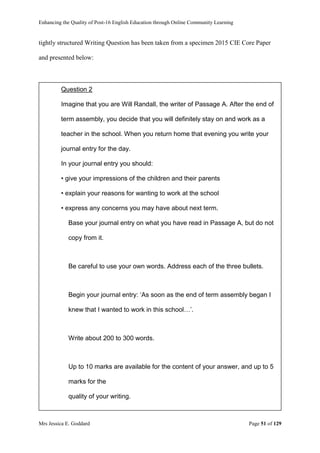 Enhancing the Quality of Post-16 English Education through Online Community Learning
Mrs Jessica E. Goddard Page 51 of 129
tightly structured Writing Question has been taken from a specimen 2015 CIE Core Paper
and presented below:
Question 2
Imagine that you are Will Randall, the writer of Passage A. After the end of
term assembly, you decide that you will definitely stay on and work as a
teacher in the school. When you return home that evening you write your
journal entry for the day.
In your journal entry you should:
• give your impressions of the children and their parents
• explain your reasons for wanting to work at the school
• express any concerns you may have about next term.
Base your journal entry on what you have read in Passage A, but do not
copy from it.
Be careful to use your own words. Address each of the three bullets.
Begin your journal entry: ‘As soon as the end of term assembly began I
knew that I wanted to work in this school…’.
Write about 200 to 300 words.
Up to 10 marks are available for the content of your answer, and up to 5
marks for the
quality of your writing.
 