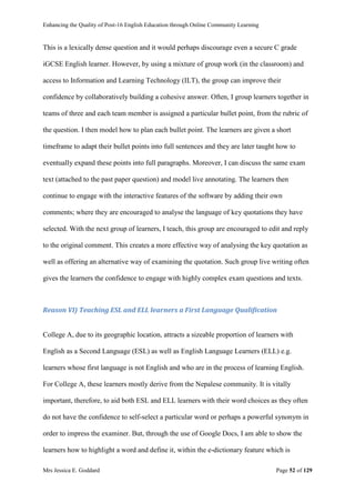 Enhancing the Quality of Post-16 English Education through Online Community Learning
Mrs Jessica E. Goddard Page 52 of 129
This is a lexically dense question and it would perhaps discourage even a secure C grade
iGCSE English learner. However, by using a mixture of group work (in the classroom) and
access to Information and Learning Technology (ILT), the group can improve their
confidence by collaboratively building a cohesive answer. Often, I group learners together in
teams of three and each team member is assigned a particular bullet point, from the rubric of
the question. I then model how to plan each bullet point. The learners are given a short
timeframe to adapt their bullet points into full sentences and they are later taught how to
eventually expand these points into full paragraphs. Moreover, I can discuss the same exam
text (attached to the past paper question) and model live annotating. The learners then
continue to engage with the interactive features of the software by adding their own
comments; where they are encouraged to analyse the language of key quotations they have
selected. With the next group of learners, I teach, this group are encouraged to edit and reply
to the original comment. This creates a more effective way of analysing the key quotation as
well as offering an alternative way of examining the quotation. Such group live writing often
gives the learners the confidence to engage with highly complex exam questions and texts.
Reason VI) Teaching ESL and ELL learners a First Language Qualification
College A, due to its geographic location, attracts a sizeable proportion of learners with
English as a Second Language (ESL) as well as English Language Learners (ELL) e.g.
learners whose first language is not English and who are in the process of learning English.
For College A, these learners mostly derive from the Nepalese community. It is vitally
important, therefore, to aid both ESL and ELL learners with their word choices as they often
do not have the confidence to self-select a particular word or perhaps a powerful synonym in
order to impress the examiner. But, through the use of Google Docs, I am able to show the
learners how to highlight a word and define it, within the e-dictionary feature which is
 