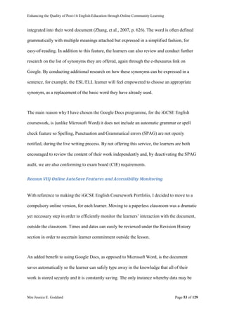Enhancing the Quality of Post-16 English Education through Online Community Learning
Mrs Jessica E. Goddard Page 53 of 129
integrated into their word document (Zhang, et al., 2007, p. 626). The word is often defined
grammatically with multiple meanings attached but expressed in a simplified fashion, for
easy-of-reading. In addition to this feature, the learners can also review and conduct further
research on the list of synonyms they are offered, again through the e-thesaurus link on
Google. By conducting additional research on how these synonyms can be expressed in a
sentence, for example, the ESL/ELL learner will feel empowered to choose an appropriate
synonym, as a replacement of the basic word they have already used.
The main reason why I have chosen the Google Docs programme, for the iGCSE English
coursework, is (unlike Microsoft Word) it does not include an automatic grammar or spell
check feature so Spelling, Punctuation and Grammatical errors (SPAG) are not openly
notified, during the live writing process. By not offering this service, the learners are both
encouraged to review the content of their work independently and, by deactivating the SPAG
audit, we are also conforming to exam board (CIE) requirements.
Reason VII) Online AutoSave Features and Accessibility Monitoring
With reference to making the iGCSE English Coursework Portfolio, I decided to move to a
compulsory online version, for each learner. Moving to a paperless classroom was a dramatic
yet necessary step in order to efficiently monitor the learners’ interaction with the document,
outside the classroom. Times and dates can easily be reviewed under the Revision History
section in order to ascertain learner commitment outside the lesson.
An added benefit to using Google Docs, as opposed to Microsoft Word, is the document
saves automatically so the learner can safely type away in the knowledge that all of their
work is stored securely and it is constantly saving. The only instance whereby data may be
 