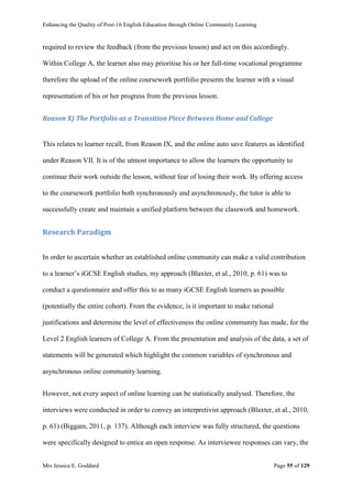 Enhancing the Quality of Post-16 English Education through Online Community Learning
Mrs Jessica E. Goddard Page 55 of 129
required to review the feedback (from the previous lesson) and act on this accordingly.
Within College A, the learner also may prioritise his or her full-time vocational programme
therefore the upload of the online coursework portfolio presents the learner with a visual
representation of his or her progress from the previous lesson.
Reason X) The Portfolio as a Transition Piece Between Home and College
This relates to learner recall, from Reason IX, and the online auto save features as identified
under Reason VII. It is of the utmost importance to allow the learners the opportunity to
continue their work outside the lesson, without fear of losing their work. By offering access
to the coursework portfolio both synchronously and asynchronously, the tutor is able to
successfully create and maintain a unified platform between the classwork and homework.
Research Paradigm
In order to ascertain whether an established online community can make a valid contribution
to a learner’s iGCSE English studies, my approach (Blaxter, et al., 2010, p. 61) was to
conduct a questionnaire and offer this to as many iGCSE English learners as possible
(potentially the entire cohort). From the evidence, is it important to make rational
justifications and determine the level of effectiveness the online community has made, for the
Level 2 English learners of College A. From the presentation and analysis of the data, a set of
statements will be generated which highlight the common variables of synchronous and
asynchronous online community learning.
However, not every aspect of online learning can be statistically analysed. Therefore, the
interviews were conducted in order to convey an interpretivist approach (Blaxter, et al., 2010,
p. 61) (Biggam, 2011, p. 137). Although each interview was fully structured, the questions
were specifically designed to entice an open response. As interviewee responses can vary, the
 