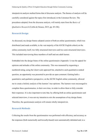 Enhancing the Quality of Post-16 English Education through Online Community Learning
Mrs Jessica E. Goddard Page 56 of 129
interpretivist analysis method forms that of discourse analysis. The themes of analysis will be
carefully considered against the topics first introduced, in the Literature Review. The
procedures adopted, from the discourse analysis, will mainly stem from the Basics of
Qualitative Research (Corbin & Strauss, 2015, pp. 85-106).
Research Design
As discussed, my design frames adopted consist of both an online questionnaire, which was
distributed (and made available, to the vast majority of the iGCSE English cohort) on the
online community itself, two fully structured interviews and two semi-structured interviews.
This included interviewing three members of staff and one adult learner.
Embedded into the design frame of the online questionnaire (Appendix 1) was the appeal for
opinions and attitudes of the online community. This was measured by requesting a
numbered rating, using the Likert scale approach but, attached to each quantitative-ranked
question, an opportunity was presented to provide an open comment. Gaining both a
quantitative and qualitative perspective, on the iGCSE English online community, allowed
me to create a holistic analysis of the learners’ true opinions. The learners were encouraged to
complete these questionnaires, in their own time, in order to allow them to fully consider
their responses. It is also important to note that, by offering both an online questionnaire and
selected interviews, it was not my intention to mix the assumptions of my design frame.
Therefore, the questionnaire analysis will remain wholly interpretivist.
Research Methods
Collecting the results from the questionnaires was performed with efficiency and accuracy as
the responses (both numerically and lexically-based) were automatically tabulated and, to a
 