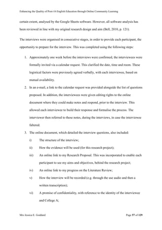Enhancing the Quality of Post-16 English Education through Online Community Learning
Mrs Jessica E. Goddard Page 57 of 129
certain extent, analysed by the Google Sheets software. However, all software analysis has
been reviewed in line with my original research design and aim (Bell, 2010, p. 121).
The interviews were organised in consecutive stages, in order to provide each participant, the
opportunity to prepare for the interview. This was completed using the following steps:
1. Approximately one week before the interviews were confirmed, the interviewees were
formally invited via a calendar request. This clarified the date, time and room. These
logistical factors were previously agreed verbally, with each interviewee, based on
mutual availability.
2. In an e-mail, a link to the calendar request was provided alongside the list of questions
proposed. In addition, the interviewees were given editing rights to the online
document where they could make notes and respond, prior to the interview. This
allowed each interviewee to build their response and formalise the process. The
interviewer then referred to these notes, during the interviews, in case the interviewee
faltered.
3. The online document, which detailed the interview questions, also included:
i) The structure of the interview;
ii) How the evidence will be used (for this research project);
iii) An online link to my Research Proposal. This was incorporated to enable each
participant to see my aims and objectives, behind the research project;
iv) An online link to my progress on the Literature Review;
v) How the interview will be recorded (e.g. through the use audio and then a
written transcription);
vi) A promise of confidentiality, with reference to the identity of the interviewee
and College A;
 