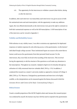 Enhancing the Quality of Post-16 English Education through Online Community Learning
Mrs Jessica E. Goddard Page 58 of 129
vii) The opportunity for the interviewee to withdraw consent either before, during
or after the interview.
In addition, after each interview was transcribed, each interviewee was given access to both
the summarised notes and each transcription; with the opportunity to make any additions.
Again, this was offered electronically as the interviewees were given the right to comment on
both their summarised responses as well as the full transcriptions. A full transcription of one
of the interviews can be viewed in Appendix 2.
Validity and Reliability Issues
With reference to any validity issues, I was able to minimise any opportunity for duplicated
responses or random responses by only allowing access, to the questionnaire, via the learners’
individual Google college account. These institutional logons are secure to the extent that no
learner could access the questionnaire from their personal Gmail account. For the
interviewees, they were fully involved in the recording of the interviews. This involved
having the opportunity to edit the structure of the questions as well make any alterations to
the transcriptions. Throughout my research, I adopted a high level of criticality through my
utilisation of a fully structured interview schedule (Bell, 2010, p. 119). In addition, I
conducted the research as a master’s university student as opposed to a lecturer of College A
(Bell, 2010, p. 53). Moreover, I designed my questionnaire and interviews to be highly
credible, so the interpretations can be measured against the themes discussed in both the
Literature Review and Context of the Study: Contextualising College A.
Ethical Issues
I teach a sizeable proportion of the iGCSE English cohort and, because this research project
was conducted by myself, the learners may have felt the need to respond to the questionnaire
 