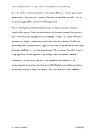 Enhancing the Quality of Post-16 English Education through Online Community Learning
Mrs Jessica E. Goddard Page 59 of 129
due to the fact they wanted to please me, as their teacher. However, when the questionnaire
was introduced I was particularly conscious of introducing myself as a researcher, from my
university, as opposed to a lecturer within the organisation.
Prior to releasing the questionnaire online, I sought advice and confirmation from my
immediate line manager that he was happy to advertise the questionnaire on the community
itself. Moreover, this research projected was funded by College A, and a series of research
proposals were written in order to narrow my research aim and objectives. Therefore, the
Assistant Principal confirmed she was happy for me to carry out any research within College
A provided that I share my expertise via our internal CPD programme: Pass it On. A record
of my application, with the signature of my manager, can be reviewed in Appendix 4.
Furthermore, it was also made very clear to the learners that the completion of the
questionnaire did not contribute directly to their iGCSE English course and the completion
was entirely voluntary. A copy of the updated Ethics Form is enclosed under Appendix 3.
 