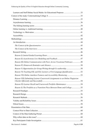 Enhancing the Quality of Post-16 English Education through Online Community Learning
Mrs Jessica E. Goddard Page 6 of 129
Learners and Staff Debate Social Media: for Educational Purposes ...................................33
Context of the study: Contextualising College A ....................................................................35
Distance Learning ................................................................................................................35
Asynchronous learning.........................................................................................................36
The lifelong learning sector..................................................................................................39
Online learning vs. traditional learning................................................................................40
Technology vs. Motivation ..................................................................................................41
Accessibility.........................................................................................................................42
Methodology............................................................................................................................44
An Introduction ....................................................................................................................44
The Context of the Questionnaires ...................................................................................45
The Context of the Interviews...........................................................................................46
Research Setting...................................................................................................................46
Reason I) Limited Guided Learning Hours......................................................................46
Reason II) Asynchronous Live Modelling and Feedback.................................................47
Reason III) Online Communication with Peers Across Vocational Pathways.................48
Reason IV) Homework Reminders and Absence ..............................................................50
Reason V) Opportunities for Group Writing through Co-authorship..............................50
Reason VI) Teaching ESL and ELL learners a First Language Qualification ................52
Reason VII) Online AutoSave Features and Accessibility Monitoring ............................53
Reason VIII) Submitting Learner Coursework Assignments to an Online Plagiarism
Checker Efficiently and Successfully................................................................................54
Reason IX) Learner Recall and Coursework Portfolio Maintenance ..............................54
Reason X) The Portfolio as a Transition Piece Between Home and College...................55
Research Paradigm...............................................................................................................55
Research Design...................................................................................................................56
Research Methods ................................................................................................................56
Validity and Reliability Issues .............................................................................................58
Ethical Issues........................................................................................................................58
Presentation of the Data...........................................................................................................60
Context Prior to Data Collection..........................................................................................60
Context of the Data Gathering Period..................................................................................60
Why collect data on this issue? ............................................................................................60
Key Participants Under Investigation ..................................................................................61
 