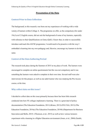 Enhancing the Quality of Post-16 English Education through Online Community Learning
Mrs Jessica E. Goddard Page 60 of 129
Presentation of the Data
Context Prior to Data Collection
The background, to this research, was born out my experiences of working with a wide
variety of learners within College A. The programme on offer, as the compulsory (for under
19s) Level 2 English course, did not suit the background of some of my learners, especially
with reference to their Qualifications on Entry (QoE). I knew that, in order to successfully
introduce and teach this iGCSE programme, I would need to be proactive with the way I
embedded e-learning into my own pedagogy and, likewise, encourage my learners to do the
same.
Context of the Data Gathering Period
The research took place during the Summer of 2015 at my place of work. The learners were
encouraged to complete an online questionnaire but this was not compulsory and it was
something the learners were asked to complete in their own time. Several staff were also
interviewed, for this project, as well as one adult learner who was studying the Pre-Access
course, at the time.
Why collect data on this issue?
I decided to collect data on this issue primarily because there has been little research
conducted into how FE colleges implement e-learning. There is a great deal of policy
documentation (The Education Foundation, 2011) (Kineo, 2013) (FELTAG, 2013) (The
Education Foundation, 2014a) (The Education Foundation, 2014b) (Department for Business
Innovation and Skills, 2015) (Thomson, et al., 2015) as well as how various lecturers
experiment with e-learning in a Higher Education environment (Jones, et al., 2004) (Sembi,
 