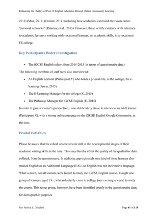 Enhancing the Quality of Post-16 English Education through Online Community Learning
Mrs Jessica E. Goddard Page 61 of 129
2012) (Mair, 2012) (Donlan, 2014) including how academics can build their own online
“personal networks” (Pataraia, et al., 2013). However, these is little evidence with reference
to academic lecturers working with vocational learners, on academic skills, in a vocational
FE college.
Key Participants Under Investigation
 The iGCSE English cohort from 2014-2015 (in terms of questionnaire data)
The following members of staff were also interviewed:
 An English Lecturer (Participant Y) who holds a pivotal role, in the college, for e-
learning (Anon, 2015)
 The E-Learning Manager for the college (K, 2015)
 The Pathways Manager for iGCSE English (E, 2015)
In order to gain a learner’s perspective, I also deliberately chose to interview an adult learner
(Participant X), with a strong online presence on the iGCSE English Google Community; at
the time.
Pivotal Variables
Please be aware that the cohort observed were still in the developmental stages of their
academic writing skills at the time. This may thereby affect the quality of the qualitative data
collated, from the questionnaire. In addition, approximately one third of these learners also
studied English as an Additional Language (EAL) so English was not their native language.
What is more, not all learners were forced to study the iGCSE English course. I taught one
group of learners, aged 19+, who voluntarily came to college (one evening a week) to study
the course. This select group, however, have been identified openly in the questionnaire data;
for demographic purposes.
 