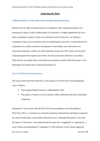 Enhancing the Quality of Post-16 English Education through Online Community Learning
Mrs Jessica E. Goddard Page 62 of 129
Analysing the Data
A Multi-Analysis of the Interview and Questionnaire Data
Based on the two fully structured interviews conducted, with a leading practitioner of e-
learning (at College A) and a student leader of e-learning, it is highly appropriate for me to
offer a comparative analysis of the views presented, in both interviews. As offering a
comparative study was my intention, prior to conducting the interviews, I structured each list
of questions in a similar syntactical arrangement. Contextually, each interviewee was
interviewed separately, within a two-day timeframe, during July 2015. Each view has been
compared against the respective foci below. Each focus has been framed as a key theme.
These themes were taken from several interview questions; based on both the learner’s view
(Participant X) and the tutor’s opinion (Participant Y).
Foci I: FELTAG Recommendations
The issues raised from both interviews, with reference to the FELTAG recommendations,
were as follows:
 Encouraging English learners to independently study;
 The quality of learner e-tivities (Salmon, 2002); offered by both tutors and online
moderators.
Participant Y was excited, when the FELTAG recommendations were first published
(FELTAG, 2013, p. 7) and she was extremely pleased an official body had finally recognised
the value of technology, in the Further Education sector. Although Participant Y also cited
the report as “innovative,” she explained that the sector has “struggle[d]” to “implement [...]
some of these recommendations” (Appendix 2). With reference to how learners approach
 