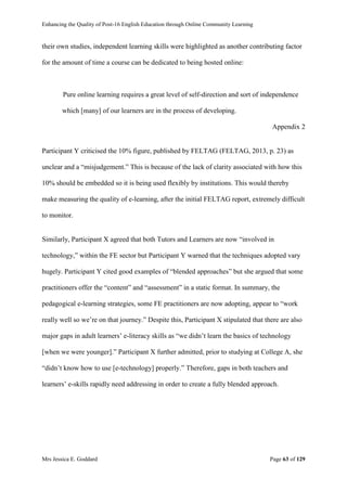 Enhancing the Quality of Post-16 English Education through Online Community Learning
Mrs Jessica E. Goddard Page 63 of 129
their own studies, independent learning skills were highlighted as another contributing factor
for the amount of time a course can be dedicated to being hosted online:
Pure online learning requires a great level of self-direction and sort of independence
which [many] of our learners are in the process of developing.
Appendix 2
Participant Y criticised the 10% figure, published by FELTAG (FELTAG, 2013, p. 23) as
unclear and a “misjudgement.” This is because of the lack of clarity associated with how this
10% should be embedded so it is being used flexibly by institutions. This would thereby
make measuring the quality of e-learning, after the initial FELTAG report, extremely difficult
to monitor.
Similarly, Participant X agreed that both Tutors and Learners are now “involved in
technology,” within the FE sector but Participant Y warned that the techniques adopted vary
hugely. Participant Y cited good examples of “blended approaches” but she argued that some
practitioners offer the “content” and “assessment” in a static format. In summary, the
pedagogical e-learning strategies, some FE practitioners are now adopting, appear to “work
really well so we’re on that journey.” Despite this, Participant X stipulated that there are also
major gaps in adult learners’ e-literacy skills as “we didn’t learn the basics of technology
[when we were younger].” Participant X further admitted, prior to studying at College A, she
“didn’t know how to use [e-technology] properly.” Therefore, gaps in both teachers and
learners’ e-skills rapidly need addressing in order to create a fully blended approach.
 