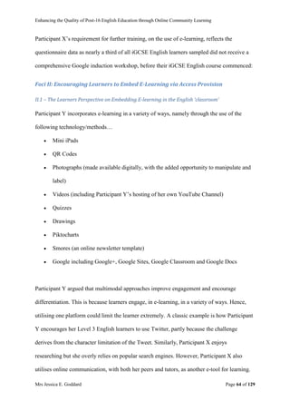 Enhancing the Quality of Post-16 English Education through Online Community Learning
Mrs Jessica E. Goddard Page 64 of 129
Participant X’s requirement for further training, on the use of e-learning, reflects the
questionnaire data as nearly a third of all iGCSE English learners sampled did not receive a
comprehensive Google induction workshop, before their iGCSE English course commenced:
Foci II: Encouraging Learners to Embed E-Learning via Access Provision
II.1 – The Learners Perspective on Embedding E-learning in the English ‘classroom’
Participant Y incorporates e-learning in a variety of ways, namely through the use of the
following technology/methods…
 Mini iPads
 QR Codes
 Photographs (made available digitally, with the added opportunity to manipulate and
label)
 Videos (including Participant Y’s hosting of her own YouTube Channel)
 Quizzes
 Drawings
 Piktocharts
 Smores (an online newsletter template)
 Google including Google+, Google Sites, Google Classroom and Google Docs
Participant Y argued that multimodal approaches improve engagement and encourage
differentiation. This is because learners engage, in e-learning, in a variety of ways. Hence,
utilising one platform could limit the learner extremely. A classic example is how Participant
Y encourages her Level 3 English learners to use Twitter, partly because the challenge
derives from the character limitation of the Tweet. Similarly, Participant X enjoys
researching but she overly relies on popular search engines. However, Participant X also
utilises online communication, with both her peers and tutors, as another e-tool for learning.
 