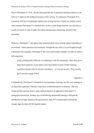 Enhancing the Quality of Post-16 English Education through Online Community Learning
Mrs Jessica E. Goddard Page 65 of 129
Due to Participant X’s EAL, she also discussed the use of grammar checking websites as she
believes it improves the technical accuracy of her writing. To summarise, Participant X is
concerned with how to technically improve her writing and how to hone key internet search
terms whereas Participant Y is focused more on the overall design and how you can utilise a
wealth of e-tools in order to make the online learning space interesting, attractive and
accessible.
Moreover, Participant Y also agrees that communication is key and she enjoys responding to
her learners’ online questions and comments, through the use of her A Level English Google
Community (for example). Participant Y also cites multi-modal examples, in order to achieve
full integration:
using something like EdPuzzle or combining it with the community where they get to
share their responses, it just makes it ten times better in terms of their learning
experience because they’re not just watching it….it’s not just passive. They actually
get to actively engage with it
Appendix 2
Comparatively, Participant X remarked on incorporating e-learning, into her own learning, as
an enjoyable experience “because I learn how to find information or research.” She also
interpreted this question from a study skills perspective as opposed to Participant Y’s
pedagogical discussion. Another way of introducing multimodal learning is through the
introduction of Apps. Based on the questionnaire data, 91% of participants utilised the
Google Apps for their iGCSE English studies:
 