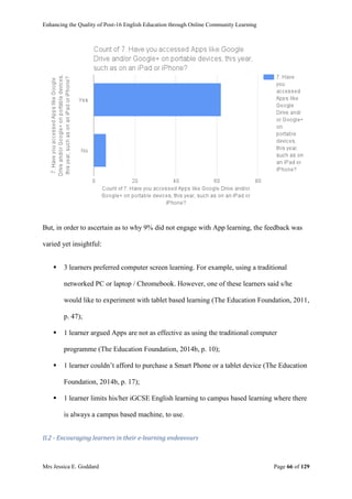 Enhancing the Quality of Post-16 English Education through Online Community Learning
Mrs Jessica E. Goddard Page 66 of 129
But, in order to ascertain as to why 9% did not engage with App learning, the feedback was
varied yet insightful:
 3 learners preferred computer screen learning. For example, using a traditional
networked PC or laptop / Chromebook. However, one of these learners said s/he
would like to experiment with tablet based learning (The Education Foundation, 2011,
p. 47);
 1 learner argued Apps are not as effective as using the traditional computer
programme (The Education Foundation, 2014b, p. 10);
 1 learner couldn’t afford to purchase a Smart Phone or a tablet device (The Education
Foundation, 2014b, p. 17);
 1 learner limits his/her iGCSE English learning to campus based learning where there
is always a campus based machine, to use.
II.2 - Encouraging learners in their e-learning endeavours
 