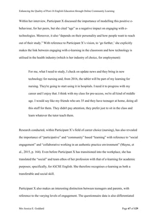 Enhancing the Quality of Post-16 English Education through Online Community Learning
Mrs Jessica E. Goddard Page 67 of 129
Within her interview, Participant X discussed the importance of modelling this positive e-
behaviour, for her peers, but she cited “age” as a negative impact on engaging with e-
technologies. Moreover, it also “depends on their personality and how people want to reach
out of their study.” With reference to Participant X’s vision, to ‘go further,’ she explicitly
makes the link between engaging with e-learning in the classroom and how technology is
utilised in the health industry (which is her industry of choice, for employment):
For me, what I need to study, I check on update news and they bring in new
technology for nursing and, from 2016, the tablet will be part of my learning for
nursing. They're going to start using it in hospitals. I need it to progress with my
career and I enjoy that. I think with my class for pre-access, we're all kind of middle
age. I would say like my friends who are 35 and they have teenager at home, doing all
this stuff for them. They didn't pay attention, they prefer just to sit in the class and
learn whatever the tutor teach them.
Research conducted, within Participant X’s field of career choice (nursing), has also revealed
the importance of “participative” and “community” based “learning” with reference to “social
engagement” and “collaborative working in an authentic practice environment” (Mayne, et
al., 2015, p. 164). Even before Participant X has transitioned into the workplace, she has
translated the “social” and team ethos of her profession with that of e-learning for academic
purposes; specifically, for iGCSE English. She therefore recognises e-learning as both a
transferable and social skill.
Participant X also makes an interesting distinction between teenagers and parents, with
reference to the varying levels of engagement. The questionnaire data is also differentiated
 