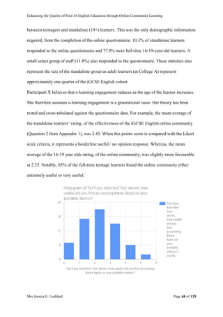 Enhancing the Quality of Post-16 English Education through Online Community Learning
Mrs Jessica E. Goddard Page 68 of 129
between teenagers and standalone (19+) learners. This was the only demographic information
required, from the completion of the online questionnaire. 10.3% of standalone learners
responded to the online questionnaire and 77.9% were full-time 16-19-year-old learners. A
small select group of staff (11.8%) also responded to the questionnaire. These statistics also
represent the size of the standalone group as adult learners (at College A) represent
approximately one quarter of the iGCSE English cohort.
Participant X believes that e-learning engagement reduces as the age of the learner increases.
She therefore assumes e-learning engagement is a generational issue. Her theory has been
tested and cross-tabulated against the questionnaire data. For example, the mean average of
the standalone learners’ rating, of the effectiveness of the iGCSE English online community
(Question 2 from Appendix 1), was 2.43. When this points score is compared with the Likert
scale criteria, it represents a borderline useful / no opinion response. Whereas, the mean
average of the 16-19 year olds rating, of the online community, was slightly more favourable
at 2.25. Notably, 65% of the full-time teenage learners found the online community either
extremely useful or very useful:
 