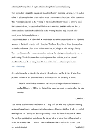 Enhancing the Quality of Post-16 English Education through Online Community Learning
Mrs Jessica E. Goddard Page 69 of 129
This proves that we need to engage our standalone learners more in e-learning. However, this
cohort is often marginalised by the college as the e-services are often closed when they attend
their evening classes, late in the evening. If the standalone learner wishes to improve his or
her e-learning, it may be extremely difficult to access campus services during the day, as
often standalone learners choose to study in the evenings because they hold full-time
employment during daylight hours.
The outcome of this is, as Participant X commented, the standalone learner will call upon the
teenager in the family to assist with e-learning. This has a direct link with the demographic,
as standalone learners often return to their education, at College A, after having a family.
This overreliance on the younger generation, teaching the older generation, is not always a
positive step. This is due to the fact the teenager may lose patience, with the parent /
standalone learner, due to being forced to take on the role as a e-learning instructor.
II.3 – Accessibility
Accessibility can be an issue for the minority of our learners and Participant Y solved this
problem with one of her learners who was unable to access the e-learning at home:
There was one student who had real difficulty accessing stuff at home and I had a
really old laptop […] I lent her that and that meant she could get online when she was
at home.
Appendix 2
This learner, like the learner cited in Foci II.1, may have not been able to purchase a laptop
(or tablet device) due to socio-economic circumstances. However, College A offers extended
opening hours on Tuesday and Thursday evenings, where the library is open until 7.00pm.
During these quiet twilight study hours, the learner is free to hire a library Chromebook or
utilise the networked PCs. These ICT facilities have only been installed in the last 12-18
 