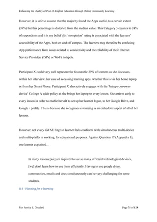 Enhancing the Quality of Post-16 English Education through Online Community Learning
Mrs Jessica E. Goddard Page 71 of 129
However, it is safe to assume that the majority found the Apps useful, to a certain extent
(39%) but this percentage is distorted from the median value. This Category 3 equates to 24%
of respondents and it is my belief this ‘no opinion’ rating is associated with the learners’
accessibility of the Apps, both on and off campus. The learners may therefore be confusing
App performance from issues related to connectivity and the reliability of their Internet
Service Providers (ISPs) or Wi-Fi hotspots.
Participant X could very well represent the favourable 39% of learners as she discusses,
within her interview, her ease of accessing learning apps, whether this is via her home laptop
or from her Smart Phone. Participant X also actively engages with the ‘bring-your-own-
device’ College A wide-policy as she brings her laptop to every lesson. She arrives early to
every lesson in order to enable herself to set up her learner logon, to her Google Drive, and
Google+ profile. This is because she recognises e-learning is an embedded aspect of all of her
lessons.
However, not every iGCSE English learner feels confident with simultaneous multi-device
and multi-platform working, for educational purposes. Against Question 17 (Appendix 1),
one learner explained…
In many lessons [we] are required to use so many different technological devices,
[we] don't learn how to use them efficiently. Having to use google drive,
communities, emails and docs simultaneously can be very challenging for some
students.
II.4 - Planning for e-learning
 
