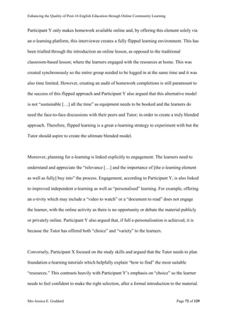 Enhancing the Quality of Post-16 English Education through Online Community Learning
Mrs Jessica E. Goddard Page 72 of 129
Participant Y only makes homework available online and, by offering this element solely via
an e-learning platform, this interviewee creates a fully flipped learning environment. This has
been trialled through the introduction an online lesson, as opposed to the traditional
classroom-based lesson; where the learners engaged with the resources at home. This was
created synchronously so the entire group needed to be logged in at the same time and it was
also time limited. However, creating an audit of homework completions is still paramount to
the success of this flipped approach and Participant Y also argued that this alternative model
is not “sustainable […] all the time” as equipment needs to be booked and the learners do
need the face-to-face discussions with their peers and Tutor; in order to create a truly blended
approach. Therefore, flipped learning is a great e-learning strategy to experiment with but the
Tutor should aspire to create the ultimate blended model.
Moreover, planning for e-learning is linked explicitly to engagement. The learners need to
understand and appreciate the “relevance […] and the importance of [the e-learning element
as well as fully] buy into” the process. Engagement, according to Participant Y, is also linked
to improved independent e-learning as well as “personalised” learning. For example, offering
an e-tivity which may include a “video to watch” or a “document to read” does not engage
the learner, with the online activity as there is no opportunity or debate the material publicly
or privately online. Participant Y also argued that, if full e-personalisation is achieved, it is
because the Tutor has offered both “choice” and “variety” to the learners.
Conversely, Participant X focused on the study skills and argued that the Tutor needs to plan
foundation e-learning tutorials which helpfully explain “how to find” the most suitable
“resources.” This contrasts heavily with Participant Y’s emphasis on “choice” so the learner
needs to feel confident to make the right selection, after a formal introduction to the material.
 