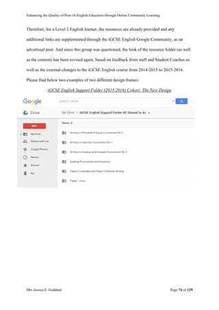 Enhancing the Quality of Post-16 English Education through Online Community Learning
Mrs Jessica E. Goddard Page 74 of 129
Therefore, for a Level 2 English learner, the resources are already provided and any
additional links are supplemented through the iGCSE English Google Community, as an
advertised post. And since this group was questioned, the look of the resource folder (as well
as the content) has been revised again, based on feedback from staff and Student Coaches as
well as the external changes to the iGCSE English course from 2014-2015 to 2015-2016.
Please find below two examples of two different design frames:
iGCSE English Support Folder (2015-2016) Cohort: The New Design
 