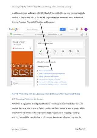 Enhancing the Quality of Post-16 English Education through Online Community Learning
Mrs Jessica E. Goddard Page 76 of 129
In addition, the new and improved iGCSE English Support Folder has now been permanently
attached as fixed folder links to the iGCSE English Google Community, based on feedback
from the Assistant Principal of Teaching and Learning:
Foci III: Promoting E-tivities, Learner Contributions and the ‘Homework’ Label
III.1 - Promoting E-tivities for the Learners
Participant Y argued that it is important to utilise e-learning, in order to introduce the skills
required for a new topic or course. Where possible, the Tutor should be able to predict which
non-interactive elements of the course could be re-designed, as an engaging e-learning
activity. This could be completed on or off campus. By using social networking sites, for
 