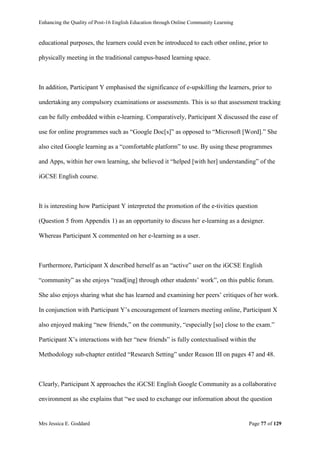 Enhancing the Quality of Post-16 English Education through Online Community Learning
Mrs Jessica E. Goddard Page 77 of 129
educational purposes, the learners could even be introduced to each other online, prior to
physically meeting in the traditional campus-based learning space.
In addition, Participant Y emphasised the significance of e-upskilling the learners, prior to
undertaking any compulsory examinations or assessments. This is so that assessment tracking
can be fully embedded within e-learning. Comparatively, Participant X discussed the ease of
use for online programmes such as “Google Doc[s]” as opposed to “Microsoft [Word].” She
also cited Google learning as a “comfortable platform” to use. By using these programmes
and Apps, within her own learning, she believed it “helped [with her] understanding” of the
iGCSE English course.
It is interesting how Participant Y interpreted the promotion of the e-tivities question
(Question 5 from Appendix 1) as an opportunity to discuss her e-learning as a designer.
Whereas Participant X commented on her e-learning as a user.
Furthermore, Participant X described herself as an “active” user on the iGCSE English
“community” as she enjoys “read[ing] through other students’ work”, on this public forum.
She also enjoys sharing what she has learned and examining her peers’ critiques of her work.
In conjunction with Participant Y’s encouragement of learners meeting online, Participant X
also enjoyed making “new friends,” on the community, “especially [so] close to the exam.”
Participant X’s interactions with her “new friends” is fully contextualised within the
Methodology sub-chapter entitled “Research Setting” under Reason III on pages 47 and 48.
Clearly, Participant X approaches the iGCSE English Google Community as a collaborative
environment as she explains that “we used to exchange our information about the question
 