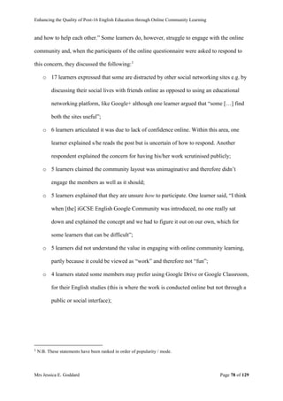 Enhancing the Quality of Post-16 English Education through Online Community Learning
Mrs Jessica E. Goddard Page 78 of 129
and how to help each other.” Some learners do, however, struggle to engage with the online
community and, when the participants of the online questionnaire were asked to respond to
this concern, they discussed the following:1
o 17 learners expressed that some are distracted by other social networking sites e.g. by
discussing their social lives with friends online as opposed to using an educational
networking platform, like Google+ although one learner argued that “some […] find
both the sites useful”;
o 6 learners articulated it was due to lack of confidence online. Within this area, one
learner explained s/he reads the post but is uncertain of how to respond. Another
respondent explained the concern for having his/her work scrutinised publicly;
o 5 learners claimed the community layout was unimaginative and therefore didn’t
engage the members as well as it should;
o 5 learners explained that they are unsure how to participate. One learner said, “I think
when [the] iGCSE English Google Community was introduced, no one really sat
down and explained the concept and we had to figure it out on our own, which for
some learners that can be difficult”;
o 5 learners did not understand the value in engaging with online community learning,
partly because it could be viewed as “work” and therefore not “fun”;
o 4 learners stated some members may prefer using Google Drive or Google Classroom,
for their English studies (this is where the work is conducted online but not through a
public or social interface);
1
N.B. These statements have been ranked in order of popularity / mode.
 