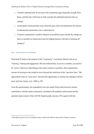 Enhancing the Quality of Post-16 English Education through Online Community Learning
Mrs Jessica E. Goddard Page 79 of 129
o 3 learners admitted they do not access the community page frequently enough, from
home, and they have little time to fully consider the published material whist on
campus;
o 2 participants mentioned that some of her/his peers feel overwhelmed by the amount
of educational communities s/he is subscribed to;
o 2 learners commented it could be linked to accessibility issues outside the college (as
there is currently no remote provision for helping learners with their e-learning off
campus);2
III.2 - Active Learner Contribution
Participant X believes the purpose of the “community” is primarily linked to the art of
“learning,” sharing and engagement. She also inferred that, if you are a member, you need to
be “active” otherwise subscribing to this online resource is pointless. She explained her
reasons for joining as she wished to move beyond the restriction of the “one-hour class.” She
approached it like an “extra class” and used this opportunity to continue her dialogue with her
peers and tutor (Jones, et al., 2004, p. 99).
From the questionnaire, the respondents were also asked if they believed active learner
contribution, with the online community, correlated with academic achievement and the
potential improvement of their iGCSE English grade outcome. 82% agreed with this.
2
Individual concerns were not included as they could not be tallied or discussed as frequent concerns.
 