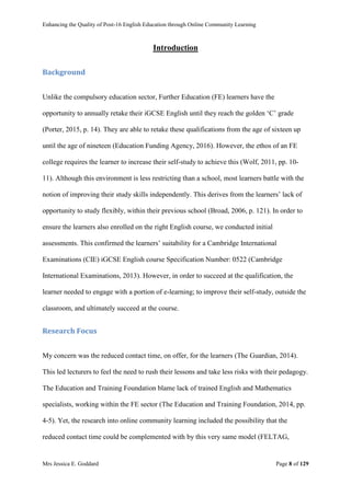 Enhancing the Quality of Post-16 English Education through Online Community Learning
Mrs Jessica E. Goddard Page 8 of 129
Introduction
Background
Unlike the compulsory education sector, Further Education (FE) learners have the
opportunity to annually retake their iGCSE English until they reach the golden ‘C’ grade
(Porter, 2015, p. 14). They are able to retake these qualifications from the age of sixteen up
until the age of nineteen (Education Funding Agency, 2016). However, the ethos of an FE
college requires the learner to increase their self-study to achieve this (Wolf, 2011, pp. 10-
11). Although this environment is less restricting than a school, most learners battle with the
notion of improving their study skills independently. This derives from the learners’ lack of
opportunity to study flexibly, within their previous school (Broad, 2006, p. 121). In order to
ensure the learners also enrolled on the right English course, we conducted initial
assessments. This confirmed the learners’ suitability for a Cambridge International
Examinations (CIE) iGCSE English course Specification Number: 0522 (Cambridge
International Examinations, 2013). However, in order to succeed at the qualification, the
learner needed to engage with a portion of e-learning; to improve their self-study, outside the
classroom, and ultimately succeed at the course.
Research Focus
My concern was the reduced contact time, on offer, for the learners (The Guardian, 2014).
This led lecturers to feel the need to rush their lessons and take less risks with their pedagogy.
The Education and Training Foundation blame lack of trained English and Mathematics
specialists, working within the FE sector (The Education and Training Foundation, 2014, pp.
4-5). Yet, the research into online community learning included the possibility that the
reduced contact time could be complemented with by this very same model (FELTAG,
 