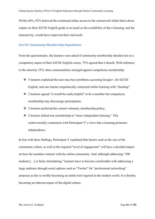 Enhancing the Quality of Post-16 English Education through Online Community Learning
Mrs Jessica E. Goddard Page 81 of 129
Of this 68%, 92% believed the continued online access to the coursework folder had a direct
impact on their iGCSE English grade in as much as the availability of the e-learning, and the
interactivity, would have improved their end result.
Foci IV: Community Membership Populations
From the questionnaire, the learners were asked if community membership should exist as a
compulsory aspect of their iGCSE English course. 75% agreed that it should. With reference
to the minority 25%, three commonalities emerged against compulsory membership:
 5 learners explained the user may have problems accessing Google+, for iGCSE
English, and one learner enigmatically connected online learning with “cheating”
 2 learners agreed “it would be really helpful” to be a member but compulsory
membership may discourage participation;
 2 learners preferred the current voluntary membership policy;
 2 learners linked non-membership to “more independent learning.” This
controversially counteracts with Participant Y’s views that e-learning promotes
independence.
In line with these findings, Participant Y explained that factors such as the size of the
community cohort, as well as the required “level of engagement” will have a decided impact
on how the members interact with the online community. And, although addressing “500
students […] is fairly intimidating,” learners have to become comfortable with addressing a
large audience through social spheres such as “Twitter” for “professional networking”
purposes as this is swiftly becoming an online tool required in the modern world. It is thereby
becoming an inherent aspect of the digital culture.
 
