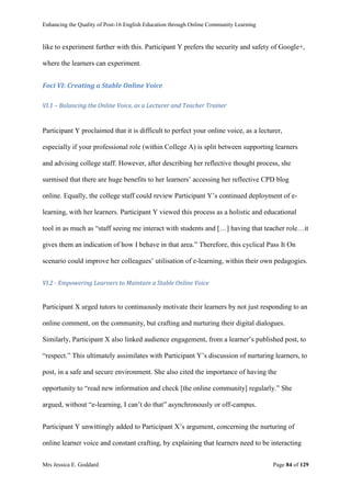 Enhancing the Quality of Post-16 English Education through Online Community Learning
Mrs Jessica E. Goddard Page 84 of 129
like to experiment further with this. Participant Y prefers the security and safety of Google+,
where the learners can experiment.
Foci VI: Creating a Stable Online Voice
VI.1 – Balancing the Online Voice, as a Lecturer and Teacher Trainer
Participant Y proclaimed that it is difficult to perfect your online voice, as a lecturer,
especially if your professional role (within College A) is split between supporting learners
and advising college staff. However, after describing her reflective thought process, she
surmised that there are huge benefits to her learners’ accessing her reflective CPD blog
online. Equally, the college staff could review Participant Y’s continued deployment of e-
learning, with her learners. Participant Y viewed this process as a holistic and educational
tool in as much as “staff seeing me interact with students and […] having that teacher role…it
gives them an indication of how I behave in that area.” Therefore, this cyclical Pass It On
scenario could improve her colleagues’ utilisation of e-learning, within their own pedagogies.
VI.2 - Empowering Learners to Maintain a Stable Online Voice
Participant X urged tutors to continuously motivate their learners by not just responding to an
online comment, on the community, but crafting and nurturing their digital dialogues.
Similarly, Participant X also linked audience engagement, from a learner’s published post, to
“respect.” This ultimately assimilates with Participant Y’s discussion of nurturing learners, to
post, in a safe and secure environment. She also cited the importance of having the
opportunity to “read new information and check [the online community] regularly.” She
argued, without “e-learning, I can’t do that” asynchronously or off-campus.
Participant Y unwittingly added to Participant X’s argument, concerning the nurturing of
online learner voice and constant crafting, by explaining that learners need to be interacting
 