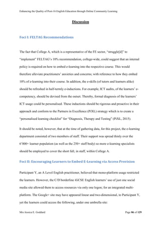 Enhancing the Quality of Post-16 English Education through Online Community Learning
Mrs Jessica E. Goddard Page 86 of 129
Discussion
Foci I: FELTAG Recommendations
The fact that College A, which is a representative of the FE sector, “struggle[d]” to
“implement” FELTAG’s 10% recommendation, college-wide, could suggest that an internal
policy is required on how to embed e-learning into the respective course. This would
therefore alleviate practitioners’ anxieties and concerns; with reference to how they embed
10% of e-learning into their course. In addition, the e-skills (of tutors and learners alike)
should be refreshed in half-termly e-inductions. For example, ICT audits, of the learners’ e-
competency, should be devised from the outset. Thereby, formal diagnosis of the learners’
ICT usage could be personalised. These inductions should be rigorous and proactive in their
approach and conform to the Partners in Excellence (PiXL) strategy which is to create a
“personalised learning checklist” for “Diagnosis, Therapy and Testing” (PiXL, 2015).
It should be noted, however, that at the time of gathering data, for this project, the e-learning
department consisted of two members of staff. Their support was spread thinly over the
6’000+ learner population (as well as the 250+ staff body) so more e-learning specialists
should be employed to cover the short fall, in staff, within College A.
Foci II: Encouraging Learners to Embed E-Learning via Access Provision
Participant Y, an A Level English practitioner, believed that mono-platform usage restricted
the learners. However, the C/D borderline iGCSE English learners’ use of just one social
media site allowed them to access resources via only one logon; for an integrated multi-
platform. The Google+ site may have appeared linear and two-dimensional, to Participant Y,
yet the learners could access the following, under one umbrella site:
 