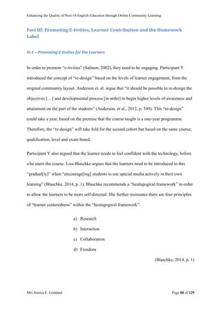 Enhancing the Quality of Post-16 English Education through Online Community Learning
Mrs Jessica E. Goddard Page 88 of 129
Foci III: Promoting E-tivities, Learner Contribution and the Homework
Label
III.1 – Promoting E-tivities for the Learners
In order to promote “e-tivities” (Salmon, 2002), they need to be engaging. Participant Y
introduced the concept of “re-design” based on the levels of learner engagement, from the
original community layout. Anderson et. al. argue that “it should be possible to re-design the
objectives […] and developmental process [in order] to begin higher levels of awareness and
attainment on the part of the students” (Anderson, et al., 2012, p. 549). This “re-design”
could take a year, based on the premise that the course taught is a one-year programme.
Therefore, the “re-design” will take fold for the second cohort but based on the same course,
qualification, level and exam board.
Participant Y also argued that the learner needs to feel confident with the technology, before
s/he starts the course. Lisa Blaschke argues that the learners need to be introduced to this
“gradual[ly]” when “encourage[ing] students to use special media actively in their own
learning” (Blaschke, 2014, p. 1). Blaschke recommends a “heutagogical framework” in order
to allow the learners to be more self-directed. She further insinuates there are four principles
of “learner centeredness” within the “heutagogical framework”:
a) Research
b) Interaction
c) Collaboration
d) Freedom
(Blaschke, 2014, p. 1)
 