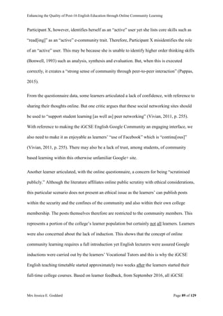 Enhancing the Quality of Post-16 English Education through Online Community Learning
Mrs Jessica E. Goddard Page 89 of 129
Participant X, however, identifies herself as an “active” user yet she lists core skills such as
“read[ing]” as an “active” e-community trait. Therefore, Participant X misidentifies the role
of an “active” user. This may be because she is unable to identify higher order thinking skills
(Bonwell, 1993) such as analysis, synthesis and evaluation. But, when this is executed
correctly, it creates a “strong sense of community through peer-to-peer interaction” (Pappas,
2015).
From the questionnaire data, some learners articulated a lack of confidence, with reference to
sharing their thoughts online. But one critic argues that these social networking sites should
be used to “support student learning [as well as] peer networking” (Vivian, 2011, p. 255).
With reference to making the iGCSE English Google Community an engaging interface, we
also need to make it as enjoyable as learners’ “use of Facebook” which is “continu[ous]”
(Vivian, 2011, p. 255). There may also be a lack of trust, among students, of community
based learning within this otherwise unfamiliar Google+ site.
Another learner articulated, with the online questionnaire, a concern for being “scrutinised
publicly.” Although the literature affiliates online public scrutiny with ethical considerations,
this particular scenario does not present an ethical issue as the learners’ can publish posts
within the security and the confines of the community and also within their own college
membership. The posts themselves therefore are restricted to the community members. This
represents a portion of the college’s learner population but certainly not all learners. Learners
were also concerned about the lack of induction. This shows that the concept of online
community learning requires a full introduction yet English lecturers were assured Google
inductions were carried out by the learners’ Vocational Tutors and this is why the iGCSE
English teaching timetable started approximately two weeks after the learners started their
full-time college courses. Based on learner feedback, from September 2016, all iGCSE
 