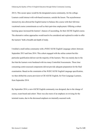 Enhancing the Quality of Post-16 English Education through Online Community Learning
Mrs Jessica E. Goddard Page 9 of 129
2013). This secure space would be the designated course community, for the college.
Learners could interact with web-based resources, outside the lesson. The asynchronous
interactivity also allowed the English learner to balance this course with their full-time
vocational course commitments as well as their part-time employment. Offering a robust
learning space increased the learners’ chances of succeeding, for their iGCSE English course.
The alternative online approaches would need to be considered and explored in order to offer
the learners’ both a breadth and depth of study.
I trialled a small online community with a WJEC GCSE English Language cohort, between
September 2013 and June 2014. This cohort engaged with the online content but this
particular qualification did not suit the majority of the learners. This was mainly due to the
fact that the learners were burdened with too many Controlled Assessments. These time
consuming centre-assessed components did not provide adequate preparation for the final
examination. Based on the constraints of the WJEC GCSE English Language specification,
we then shifted the course provision to CIE iGCSE English, for First Language Learners,
from September 2014.
By September 2014, a new iGCSE English community was designed; due to the change of
course, exam board and cohort. There was also more of an emphasis on revising for the
terminal exams, due to the decreased emphasis on internally assessed work.
 
