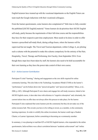 Enhancing the Quality of Post-16 English Education through Online Community Learning
Mrs Jessica E. Goddard Page 90 of 129
English lecturers have teamed up with the vocational departments so the English Tutors can
team teach the Google inductions with their vocational colleagues.
From the learner questionnaire, some learners also complained of “little time to fully consider
the published [iGCSE English] material.” Some learners do de-prioritise their iGCSE English
self-study, partly because the requirements of their full-time course and the responsibilities
they have for their respective part-time employment. More needs to be done in order to offer
learners a prescribed self-study block, during college hours, where the learners will be
supervised but not taught. The Travel and Tourism department, within College A, are piloting
such a scheme with the potential to make this scheme compulsory for the entirety of the Hair,
Hospitality, Travel, Therapy and Performing Arts Faculty; from September 2016. Even
though these steps have been taken by staff, the learners also need to be held accountable for
their own learning as they have the power take control of their own course.
III.2 – Active Learner Contribution
Participant X cited “learning,” sharing and engagement as the core skills required for online
community learning. This also links to the Technology Acceptance Model (TAM) as the learner’s
“performance” can be broken down into “perceived quality” and “perceived usability” (Roca, et al.,
2006, p. 683). Although Participant X now shares and engages her self-study resources, linked to her
iGCSE English course, it does take time with reference to “cognitive absorption” and, reluctantly, the
current tuition time on offer does not always allow this process to take place; for the learner.
Participant X also explained that some learners join the community but they do not make use of the
online resource hub. This reveals you have to be willing to invest, as a member, in the community
learning experience. In order to solidify this online investment, the learner could sign a Student
Charter, or Learner Agreement, before committing to becoming an e-community member.
In summary, it was pleasing to read that 82% of iGCSE English learners, who responded to the online
questionnaire, believed there was a direct correlation between “academic achievement” and “online
 
