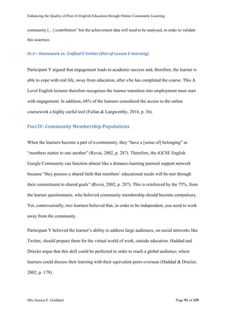 Enhancing the Quality of Post-16 English Education through Online Community Learning
Mrs Jessica E. Goddard Page 91 of 129
community […] contribution” but the achievement data will need to be analysed, in order to validate
this assertion.
III.3 – Homework vs. Crafted E-tivities (Out-of-Lesson E-learning)
Participant Y argued that engagement leads to academic success and, therefore, the learner is
able to cope with real life, away from education, after s/he has completed the course. This A
Level English lecturer therefore recognises the learner transition into employment must start
with engagement. In addition, 68% of the learners considered the access to the online
coursework a highly useful tool (Fullan & Langworthy, 2014, p. 36).
Foci IV: Community Membership Populations
When the learners become a part of a community, they “have a [sense of] belonging” as
“members matter to one another” (Rovai, 2002, p. 287). Therefore, the iGCSE English
Google Community can function almost like a distance-learning pastoral support network
because “they possess a shared faith that members’ educational needs will be met through
their commitment to shared goals” (Rovai, 2002, p. 287). This is reinforced by the 75%, from
the learner questionnaire, who believed community membership should become compulsory.
Yet, controversially, two learners believed that, in order to be independent, you need to work
away from the community.
Participant Y believed the learner’s ability to address large audiences, on social networks like
Twitter, should prepare them for the virtual world of work, outside education. Haddad and
Draxler argue that this skill could be perfected in order to reach a global audience; where
learners could discuss their learning with their equivalent peers overseas (Haddad & Draxler,
2002, p. 179).
 