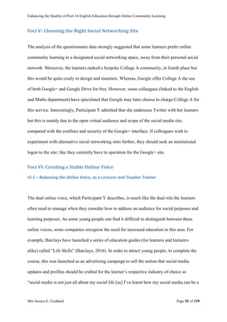 Enhancing the Quality of Post-16 English Education through Online Community Learning
Mrs Jessica E. Goddard Page 92 of 129
Foci V: Choosing the Right Social Networking Site
The analysis of the questionnaire data strongly suggested that some learners prefer online
community learning in a designated social networking space, away from their personal social
network. Moreover, the learners ranked a bespoke College A community, in fourth place but
this would be quite costly to design and maintain. Whereas, Google offer College A the use
of both Google+ and Google Drive for free. However, some colleagues (linked to the English
and Maths department) have speculated that Google may later choose to charge College A for
this service. Interestingly, Participant Y admitted that she underuses Twitter with her learners
but this is mainly due to the open virtual audience and scope of the social media site,
compared with the confines and security of the Google+ interface. If colleagues wish to
experiment with alternative social networking sites further, they should seek an institutional
logon to the site; like they currently have in operation for the Google+ site.
Foci VI: Creating a Stable Online Voice
VI.1 – Balancing the Online Voice, as a Lecturer and Teacher Trainer
The dual online voice, which Participant Y describes, is much like the dual role the learners
often need to manage when they consider how to address an audience for social purposes and
learning purposes. As some young people can find it difficult to distinguish between these
online voices, some companies recognise the need for increased education in this area. For
example, Barclays have launched a series of education guides (for learners and lecturers
alike) called “Life Skills” (Barclays, 2016). In order to attract young people, to complete the
course, this was launched as an advertising campaign to sell the notion that social media
updates and profiles should be crafted for the learner’s respective industry of choice as
“social media is not just all about my social life [as] I’ve learnt how my social media can be a
 