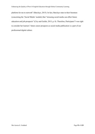 Enhancing the Quality of Post-16 English Education through Online Community Learning
Mrs Jessica E. Goddard Page 93 of 129
platform for me to network” (Barclays, 2015). In fact, Barclays state in their literature
(concerning the ‘Social Media’ module) that “misusing social media can affect future
education and job prospects” (City and Guilds, 2015, p. 8). Therefore, Participant Y was right
to consider her learners’ future career prospects as social media publication is a part of our
professional digital culture.
 