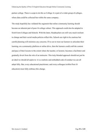 Enhancing the Quality of Post-16 English Education through Online Community Learning
Mrs Jessica E. Goddard Page 95 of 129
partner college. There is scope to do this as College A is part of a wider group of colleges,
where data could be collected but within the same company.
The study hopefully has validated the argument that online community learning should
become an inherent part of post-16 college culture. This approach could also be adopted in
Sixth Form Colleges and Schools. With the latter, Headteachers are still very much resilient
to change and their social media policies reflect this. Schools are right to be cautious but
careful planning will minimise any concerns. If we are to trust our learners to articulate their
learning, on a community platform or online drive, then the learners could craft the content
and pace of their lessons to the extent where the teacher, or lecturer, becomes a facilitator and
gradually divert from the role of an instructor. This truly blended approach should not just be
an ideal we should all aspire to: it is a realistic and embedded code of conduct we can all
adopt fully. But, every educational practitioner, and every colleague (within Post-16
education) must fully embrace this change.
 