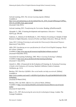 Enhancing the Quality of Post-16 English Education through Online Community Learning
Mrs Jessica E. Goddard Page 96 of 129
Works Cited
Activate Learning, 2014. The Activate Learning Agenda. [Online]
Available at:
http://www.activatelearning.ac.uk/sites/default/files/AL_0256_Group%20Strategic%20Plan_
2014-18_LO-RES_final_approved.pdf
[Accessed 2 July 2015].
Activate Learning, 2015. Transforming the Curriculum. Reading, @PaulNewman28.
Alexander, S., 2001. E-learning developments and experiences. Education + Training,
42(4/5), pp. 240-248.
Anderson, A., Johnston, B. & McDonald, A., 2012. Patterns of Learning in a Sample of Adult
Returner to Higher Education. Journal of Further and Higher Education, 38(4), pp. 536-552.
Anon, 2015. Utilising E-learning in and outside the Classroom for Educational Purposes
[Interview] (7 July 2015).
AQA, 2015. Introducing our new specifications for AS and A-level English Language: Watch
the webinar. [Online]
Available at: http://www.aqa.org.uk/resources/english/plan/webinars-session-4
[Accessed 9 December 2015].
Association for Learning Technology, 2003. What is Learning Technology?. [Online]
Available at: http://www.alt.ac.uk/about-alt/what-learning-technology
[Accessed 11 June 2015].
Attwell, G., 2006. A Framework for the Evaluation of E-learning. In: Evaluating E-learning:
A Guide to the Evaluation of E-learning. Stanford, California: Creative Commons
Attribution, pp. 14-16.
Barclays, 2015. Barclays LifeSkills: How social media can help you network. [Online]
Available at:
https://www.youtube.com/watch?v=dGZHXxVjpAU&list=PLecqH2uhOR0ZS6NsFbVd7hK
Zx8ugj5gLj
[Accessed 20 March 2016].
Barclays, 2016. Life Skills: Effective Use of Social Media. [Online]
Available at: https://www.barclayslifeskills.com/teachers/lessons/effective-use-of-social-
media/
[Accessed 24 April 2016].
Bates, A. W., 1997. Restructuring the university for technological change, London: The
Carnegie Foundation.
 