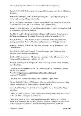 Enhancing the Quality of Post-16 English Education through Online Community Learning
Mrs Jessica E. Goddard Page 97 of 129
Bates, T. A. W., 2005. Technology, E-Learning and Distance Education. 2nd ed. Abingdon:
Routledge.
Beetham, H. & Sharpe, R., 2007. Rethinking Pedagogy for a Digital Age: Designing and
Delivering E-learning. Abingdon: Routledge.
Bell, J., 2010. Doing Your Research Project: A guide for first-time researchers in education,
health and social science. 4th ed. Maidenhead: Open University Press.
Biggam, J., 2011. Succeeding with your Master's Dissertation: A step-by-step handbook. 2nd
ed. Maidenhead: Open University Press.
Blaschke, M. L., 2014. Using Social Media to Engage and Develop the Online Learner in
Self-Determined Learning. Research in Learning Technology, Volume 22, pp. 1-23.
Blass, E. & Davis, A., 2003. Building on Solid Foundations: establishing criteria for e-
learning development. Journal of Further and Higher Education, 27(3), pp. 227-245.
Blaxter, L., Hughes, C. & Tight, M., 2010. How to Research. 4th ed. Maidenhead: Open
University Press.
Bonwell, C. C., 1993. Active Learning: Creating Excitement in the Classroom. Great
Mountain Falls, Colorado: Active Learning.
Broad, J., 2006. Interpretations of Independent Learning in Further Education. Journal of
Further and Higher Education, 30(2), pp. 119-143.
Brown, S., Armstrong, S. & Thompson, G., 2013. Motivating Students. 3rd ed. Abingdon,
Oxon: Routledge.
Cambridge International Examinations, 2013. Cambridge iGCSE English First Language
Syllabus 2015. [Online]
Available at: http://www.cie.org.uk/images/128363-2015-syllabus.pdf
[Accessed 15 June 2015].
ChildWise, 2001. Monitor trends repor t 2008., Norwich: Queen's House.
City and Guilds, 2015. Your LifeSkills guide: A free, curriculum-linked programme to help
get your students ready for the world of work, London: Barclays.
Clarke, A., 2008. Palgrave Study Skills: E-Learning Skills. 2nd ed. Basingstoke: Palgrave
Macmillan.
Coffield, F., 2009. All you ever wanted to know about learning and teaching: But we're too
cool to ask, 2009: Learning and Skills Network.
Corbin, J. & Strauss, A., 2015. Strategies for Qualitative Data Analysis. In: V. Knight, L.
Barrett & M. Markanich, eds. Basics of Qualitative Research: Techniques and Procedures
for Developing Grounded Theory. 4th ed. London: Sage Publications, pp. 85-106.
 