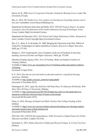Enhancing the Quality of Post-16 English Education through Online Community Learning
Mrs Jessica E. Goddard Page 98 of 129
Davies, D. B., 2000. Grice's Co-operative Principle: Getting the Meaning Across, Leeds: The
University of Leeds.
Day, A., 2014. The Numberverse: how numbers are bursting out of anything and just want to
have fun. Carmarthen: Crown House Publishing Ltd..
Department for Business Innovation and Skills, 2015. FELTAG Progress Report: An update
on progress since the publication of the Further Education Learning Technologies Action
Group, London: Open Government Licence.
Department for Education, 2015. 2015 School and College Performance Tables: Statement of
Intent, London: Crown Copyright Open Government Licence.
Dey, E. L., Burn, E. H. & Gerdes, D., 2009. Bringing the Classroom to the Web: Effects of
Using New Technologies to Capture and Deliver Lectures. Research in Higher Education,
50(4), pp. 377-393.
Donlan, L., 2014. Exploring the views of students on the use of Facebook in university
teaching. Journal of Further and Higher Education, 38(4), pp. 572-588.
Education Funding Agency, 2016. 16 to 19 Funding: Maths and English Condition of
Funding. [Online]
Available at: https://www.gov.uk/guidance/16-to-19-funding-maths-and-english-condition-
of-funding
[Accessed 18 April 2016].
E, P., 2015. Does the use of social media in education make for a superficial learning
experience. [Online]
Available at: http://padlet.com/paul_emberlin/5opfjjoq0pbd
[Accessed 15 November 2015].
Etherington, D., 2013. Apple Has Sold Over 8M iPads Direct To Education Worldwide, With
More Than 1B iTunes U Downloads. [Online]
Available at: http://techcrunch.com/2013/02/28/apple-has-sold-over-8m-ipads-direct-to-
education-worldwide-with-more-than-1b-itunes-u-downloads/
[Accessed 4th December 2015].
Exley, S., 2014. Shortage of English and Maths Teachers Puts College Funding at Risk.
[Online]
Available at: https://www.tes.com/news/further-education/breaking-news/shortage-english-
and-maths-teachers-puts-college-funding-risk
[Accessed 20 December 2014].
FELTAG, 2013. FELTAG Recommendations: Paths Forward to a Digital Future for Further
Education and Skills, London: FELTAG.
Ferenstein, G., 2013. Online Education Is Replacing Physical Colleges At A Crazy Fast Pace.
[Online]
 