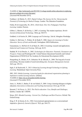 Enhancing the Quality of Post-16 English Education through Online Community Learning
Mrs Jessica E. Goddard Page 99 of 129
Available at: http://techcrunch.com/2013/02/11/a-huge-month-online-education-is-replacing-
physical-colleges-at-a-crazy-fast-pace/
[Accessed 4th December 2015].
Fordham, I. & Martin, N., 2015. Digital Colleges The Journey So Far: Harnessing the
Potential of Technology for Radical Change, London: The Education Foundation.
Fullan, M. & Langworthy, M., 2014. A Rich Seam: How New Pedagogies Find Deep
Learning, London: Pearson.
Gilbert, J., Morton, S. & Rowley, J., 2007. e-Learning: The student experience. British
Journal of Educational Technology, 38(4), pp. 560-573.
Goddard, A. & Geesin, B., 2009. Language and Technology. 2nd ed. Abingdon: Routledge.
Golden, S., McCrone, T., Walker, M. & Rudd, P., 2006. Impact of e-learning in Further
Education: Survey of Scale and Breadth, Nottingham: DfES Publications.
Gunasekaran, A., McNeil, R. D. & Shaul, D., 2002. E-Learning: research and applications.
Industrial and Commercial Training, 34(2), pp. 44-53.
Haddad, W. D. & Draxler, A., 2002. Technologies for Education: Potentials, Parameters and
Prospects. France and Washington DC: United Nations Educational Scientific and Cultural
Organisations (UNESCO) & The Academy for Educational Development (AED).
Hungenberg, H., Denker, H.-P., Sebastien, M. & Albrecht, E., 2008. The long tail of social
networking.: Revenue models of social networking sites. European Management Journal,
26(3), pp. 199-211.
Ingle, S. & Duckworth, V., 2013. Enhancing Learning through Technology in Lifelong
Learning. Maidenhead: Open University Press.
JISC, 2015. Mobile Learning: A practical guide for educational organisations planning to
implement a mobile learning initiative. [Online]
Available at: https://jisc.ac.uk/guides/mobile-learning
[Accessed 23 November 2015].
Jones, A., Webb, E., Barker, P. & van Schaik, P., 2004. Using e-learning dialogues in higher
education. Innovations in Education and Teaching International, 41(1), pp. 93-103.
Karsenti, T. & Fievez, A., 2013. The iPad in education: Uses, Benefits and Challenges,
Quebec, Canada: QC: CRIFPE.
Kineo, 2013. Blended Learning - Current Use, Challenges and Best Practices, Oxford: The
Oxford Group.
King, S. W. & Sereno, K. K., 1984. Conversational appropriateness as a conversational
imperative. Quarterly Journal of Speech, 70(3), pp. 264-273.
 