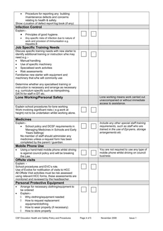 • Procedure for reporting any building
/maintenance defects and concerns
relating to health & safety.
Show:-Location of defect report log book (if any)
Infection Control
Explain:-
• Principles of good hygiene.
• Any specific risks of infection due to nature of
work and provision of immunisation e.g.
Hepatitis B
Job Specific Training Needs
Discuss specific training needs with new starter to
identify additional training or instruction s/he may
need e.g.:-
• Manual handling
• Use of specific machinery
• Specialised work activities
• Risk assessments
Familiarise new starter with equipment and
machinery that s/he will commonly use
Determine whether any specialised training or
instruction is necessary and arrange as necessary
e.g. curriculum specific such as trampolining,
DATA for staff in DT etc.
Lone Working/Personal Safety Lone working means work carried out
unaccompanied or without immediate
access to assistance.
Explain school procedures for lone working
Work involving significant risks ( e.g.work at
height) not to be undertaken whilst working alone.
Medicines
Explain:-
• School policy and DCSF requirements in
‘Managing Medicines in Schools and Early
Years Settings’
No member of staff should administer any
medicines unless a request form has been
completed by the parent / guardian.
Include any other special staff training
requirements, such as staff who are
trained in the use of Epi-pens, storage
arrangements etc
Mobile Phone Use
• Using a hand-held mobile phone whilst driving
is against council policy and will be breaking
the Law.
You are not required to use any type of
mobile phone whilst driving on council
business
Offsite visits
Explain: -
School procedures and EVC’s role.
Use of Evolve for notification of visits to HCC
All Offsite Visit activities must be risk assessed
using relevant HCC forms, these assessments are
monitored and reviewed by the headteacher.
Personal Protective Equipment
• Arrange for necessary clothing/equipment to
be ordered
• Explain:-
◊ Why clothing/equipment needed
◊ How to request replacement
equipment/clothing
◊ How to wear properly (if necessary)
◊ How to store properly
CSF Education Health and Safety Policy and Procedures Page 4 of 5 November 2008 Issue 1
 