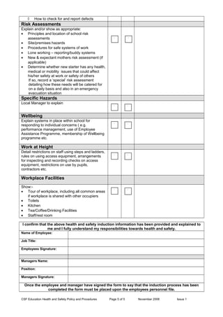 ◊ How to check for and report defects
Risk Assessments
Explain and/or show as appropriate:
• Principles and location of school risk
assessments
• Site/premises hazards
• Procedures for safe systems of work
• Lone working – reporting/buddy systems
• New & expectant mothers risk assessment (if
applicable)
• Determine whether new starter has any health,
medical or mobility issues that could affect
his/her safety at work or safety of others
If so, record a ‘special’ risk assessment
detailing how these needs will be catered for
on a daily basis and also in an emergency
evacuation situation
Specific Hazards
Local Manager to explain
Wellbeing
Explain systems in place within school for
responding to individual concerns ( e.g.
performance management, use of Employee
Assistance Programme, membership of Wellbeing
programme etc.
Work at Height
Detail restrictions on staff using steps and ladders,
rules on using access equipment, arrangements
for inspecting and recording checks on access
equipment, restrictions on use by pupils,
contractors etc.
Workplace Facilities
Show:-
• Tour of workplace, including all common areas
if workplace is shared with other occupiers
• Toilets
• Kitchen
• Tea/Coffee/Drinking Facilities
• Staff/rest room
I confirm that the above health and safety induction information has been provided and explained to
me and I fully understand my responsibilities towards health and safety.
Name of Employee:
Job Title:
Employees Signature:
Managers Name:
Position:
Managers Signature:
Once the employee and manager have signed the form to say that the induction process has been
completed the form must be placed upon the employees personnel file.
CSF Education Health and Safety Policy and Procedures Page 5 of 5 November 2008 Issue 1
 