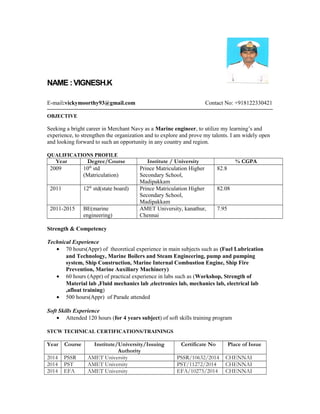 NAME :VIGNESH.K
E-mail:vickymoorthy93@gmail.com Contact No: +918122330421
OBJECTIVE
Seeking a bright career in Merchant Navy as a Marine engineer, to utilize my learning’s and
experience, to strengthen the organization and to explore and prove my talents. I am widely open
and looking forward to such an opportunity in any country and region.
QUALIFICATIONS PROFILE
Year Degree/Course Institute / University % CGPA
2009 10th
std
(Matriculation)
Prince Matriculation Higher
Secondary School,
Madipakkam
82.8
2011 12th
std(state board) Prince Matriculation Higher
Secondary School,
Madipakkam
82.08
2011-2015 BE(marine
engineering)
AMET University, kanathur,
Chennai
7.95
Strength & Competency
Technical Experience
• 70 hours(Appr) of theoretical experience in main subjects such as (Fuel Lubrication
and Technology, Marine Boilers and Steam Engineering, pump and pumping
system, Ship Construction, Marine Internal Combustion Engine, Ship Fire
Prevention, Marine Auxiliary Machinery)
• 60 hours (Appr) of practical experience in labs such as (Workshop, Strength of
Material lab ,Fluid mechanics lab ,electronics lab, mechanics lab, electrical lab
,afloat training)
• 500 hours(Appr) of Parade attended
Soft Skills Experience
• Attended 120 hours (for 4 years subject) of soft skills training program
STCW TECHNICAL CERTIFICATIONS/TRAININGS
Year Course Institute/University/Issuing
Authority
Certificate No Place of Issue
2014 PSSR AMET University PSSR/10632/2014 CHENNAI
2014 PST AMET University PST/11272/2014 CHENNAI
2014 EFA AMET University EFA/10275/2014 CHENNAI
 